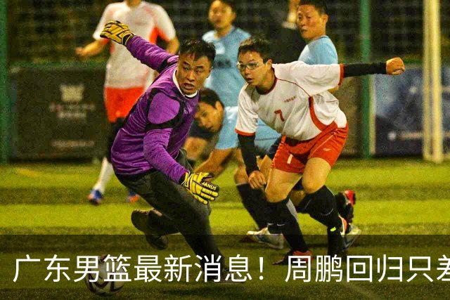 广东男篮最新消息！周鹏回归只差官宣，黄明依归队商讨续约问题，奎因基本确定离队